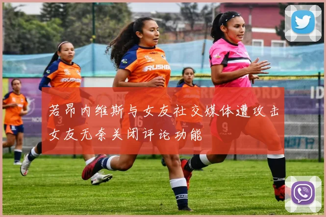 若昂内维斯与女友社交媒体遭攻击女友无奈关闭评论功能