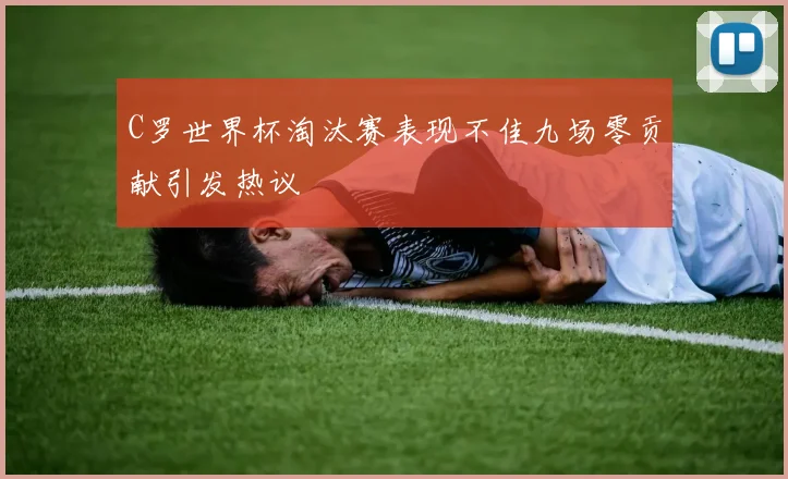 C罗世界杯淘汰赛表现不佳九场零贡献引发热议