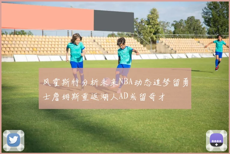风霍斯特分析未来NBA动态追梦留勇士詹姆斯重返湖人AD或留奇才
