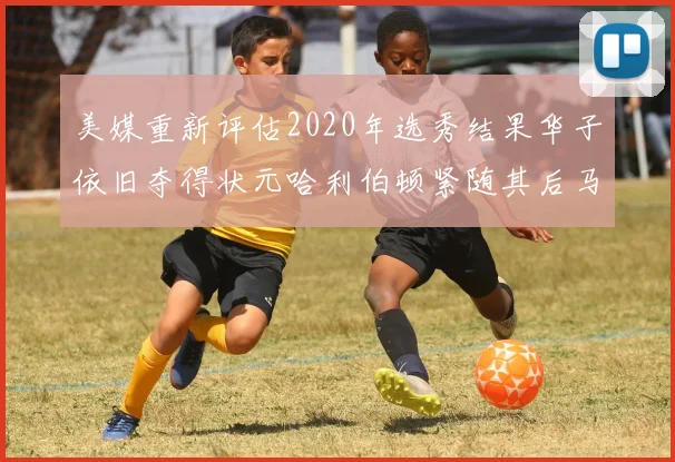 美媒重新评估2020年选秀结果华子依旧夺得状元哈利伯顿紧随其后马克西位列探花