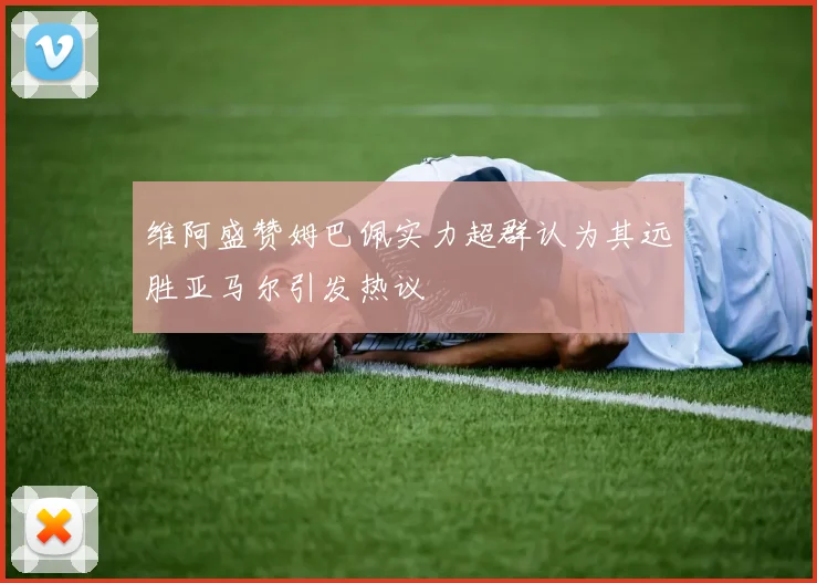 维阿盛赞姆巴佩实力超群认为其远胜亚马尔引发热议