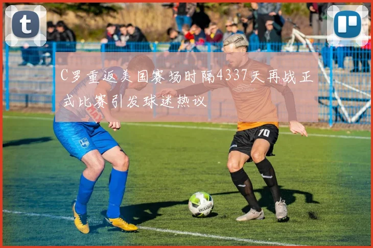 C罗重返美国赛场时隔4337天再战正式比赛引发球迷热议