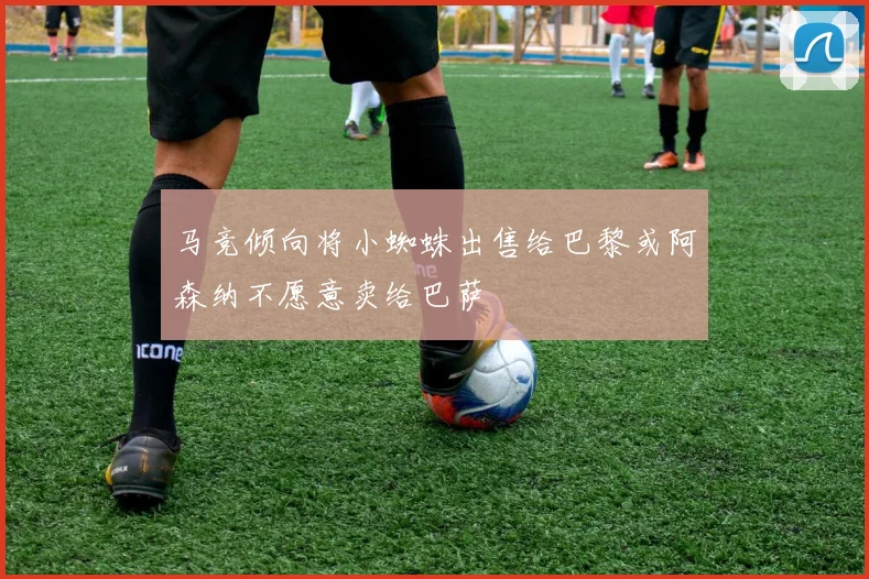 马竞倾向将小蜘蛛出售给巴黎或阿森纳不愿意卖给巴萨