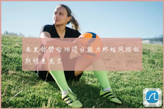 老里称赞哈珀得分能力终结风格似斯特里克兰