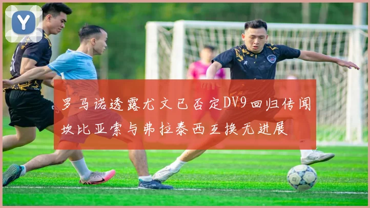 罗马诺透露尤文已否定DV9回归传闻坎比亚索与弗拉泰西互换无进展