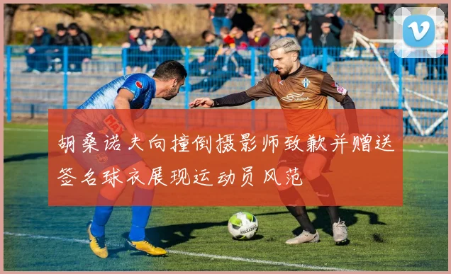 胡桑诺夫向撞倒摄影师致歉并赠送签名球衣展现运动员风范