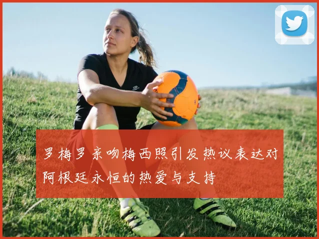 罗梅罗亲吻梅西照引发热议表达对阿根廷永恒的热爱与支持