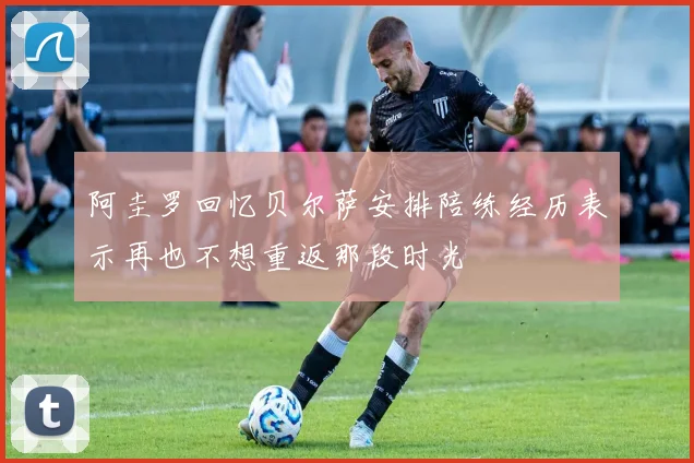 阿圭罗回忆贝尔萨安排陪练经历表示再也不想重返那段时光